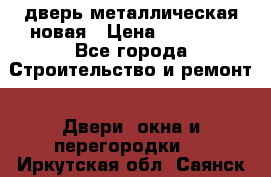 дверь металлическая новая › Цена ­ 11 000 - Все города Строительство и ремонт » Двери, окна и перегородки   . Иркутская обл.,Саянск г.